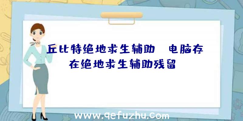 「丘比特绝地求生辅助」|电脑存在绝地求生辅助残留